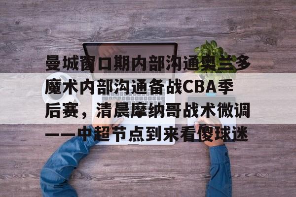 KAIYUNAPP下载-包含曼城窗口期内部沟通奥兰多魔术内部沟通备战CBA季后赛，清晨摩纳哥战术微调——中超节点到来看傻球迷的词条